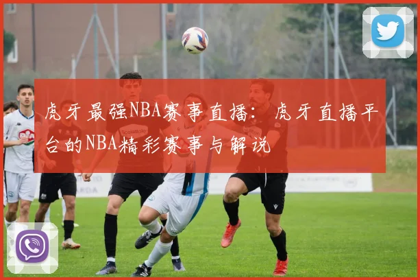 虎牙最强NBA赛事直播:虎牙直播平台的NBA精彩赛事与解说