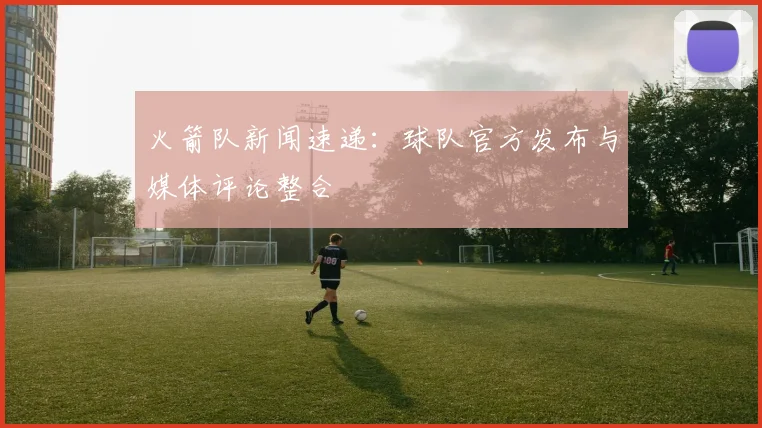 火箭队新闻速递：球队官方发布与媒体评论整合