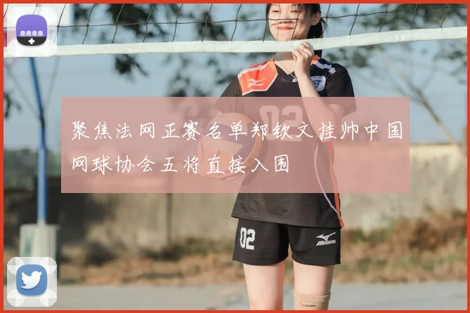 聚焦法网正赛名单郑钦文挂帅中国网球协会五将直接入围