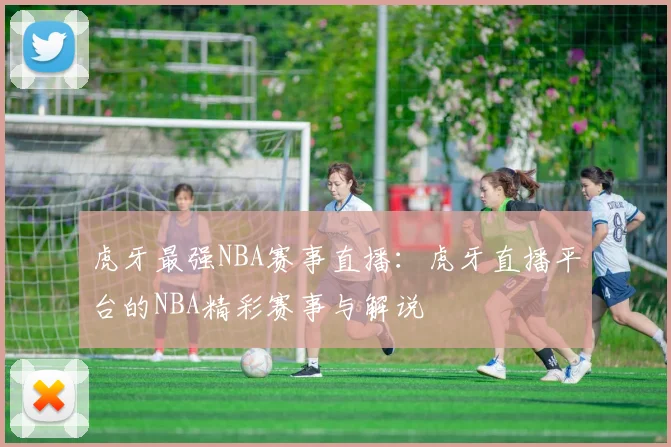 虎牙最强NBA赛事直播：虎牙直播平台的NBA精彩赛事与解说