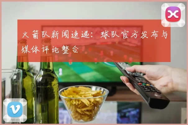 火箭队新闻速递：球队官方发布与媒体评论整合