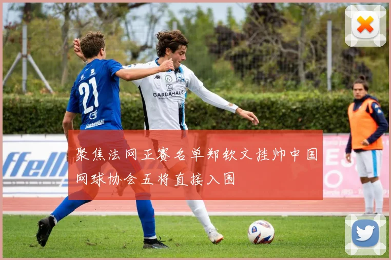 聚焦法网正赛名单郑钦文挂帅中国网球协会五将直接入围